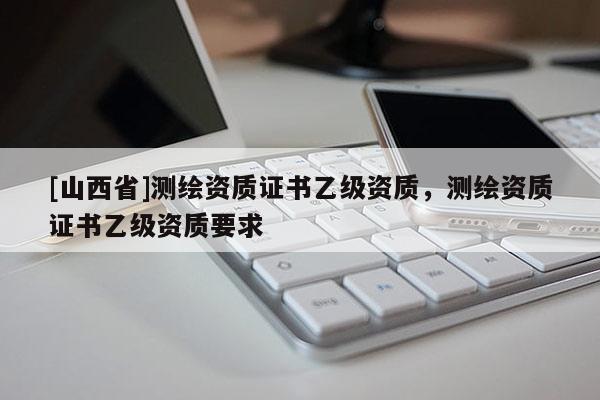 [山西省]测绘资质证书乙级资质，测绘资质证书乙级资质要求