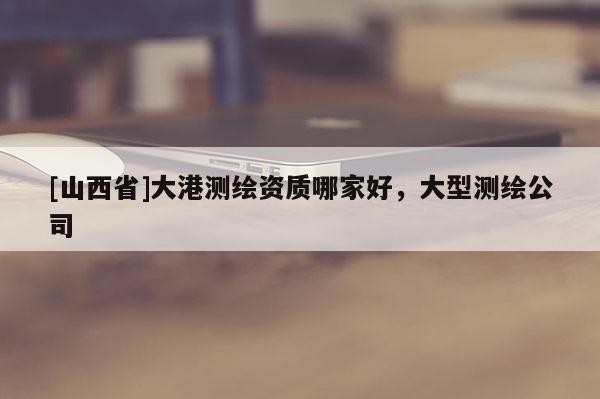 [山西省]大港测绘资质哪家好，大型测绘公司