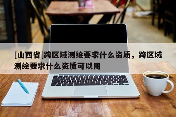 [山西省]跨区域测绘要求什么资质，跨区域测绘要求什么资质可以用
