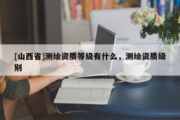[山西省]测绘资质等级有什么，测绘资质级别
