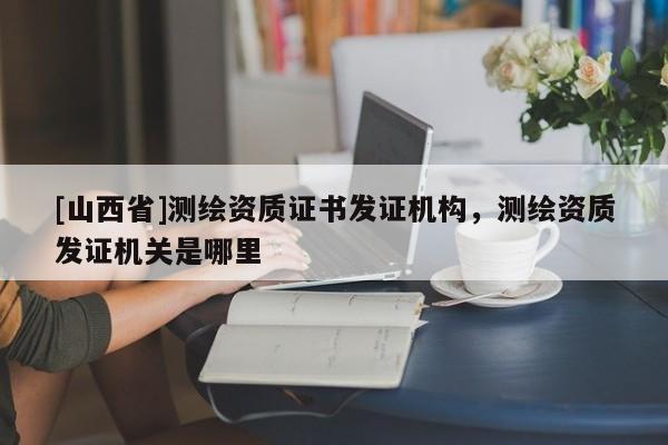 [山西省]测绘资质证书发证机构，测绘资质发证机关是哪里