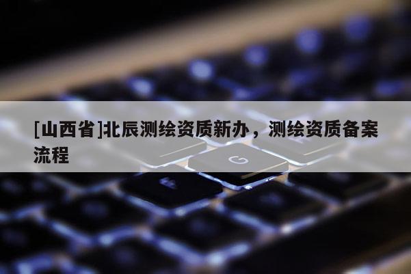 [山西省]北辰测绘资质新办，测绘资质备案流程