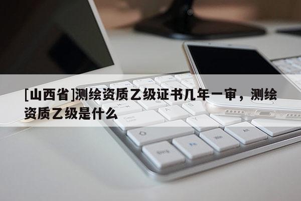 [山西省]测绘资质乙级证书几年一审，测绘资质乙级是什么