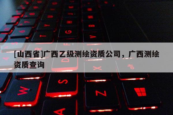 [山西省]广西乙级测绘资质公司，广西测绘资质查询