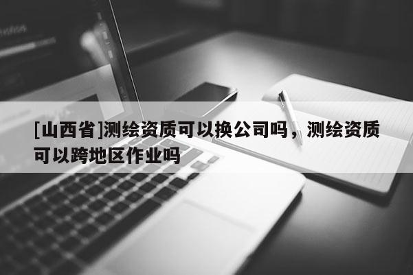 [山西省]测绘资质可以换公司吗，测绘资质可以跨地区作业吗