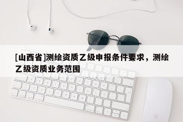 [山西省]测绘资质乙级申报条件要求，测绘乙级资质业务范围