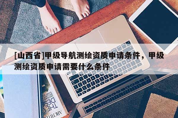 [山西省]甲级导航测绘资质申请条件，甲级测绘资质申请需要什么条件