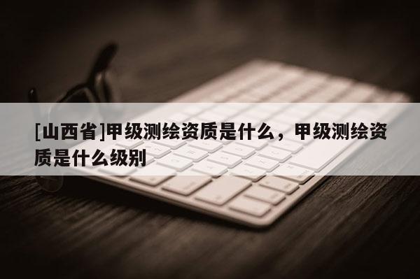 [山西省]甲级测绘资质是什么，甲级测绘资质是什么级别
