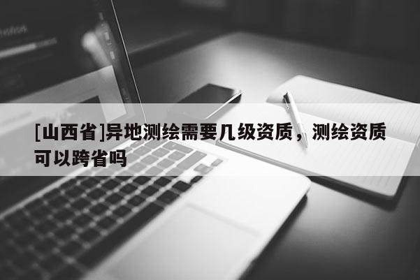 [山西省]异地测绘需要几级资质，测绘资质可以跨省吗