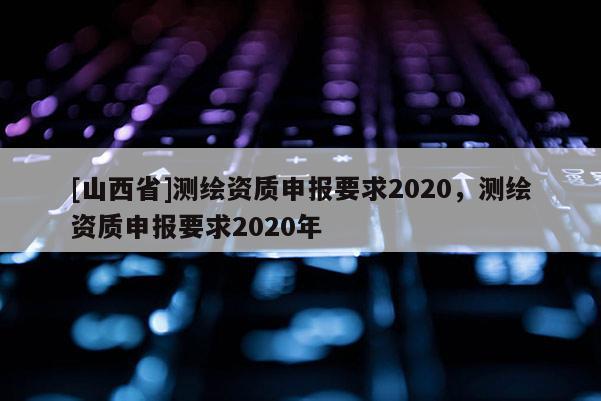 [山西省]测绘资质申报要求2020，测绘资质申报要求2020年