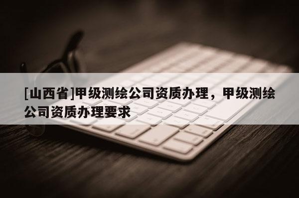 [山西省]甲级测绘公司资质办理，甲级测绘公司资质办理要求