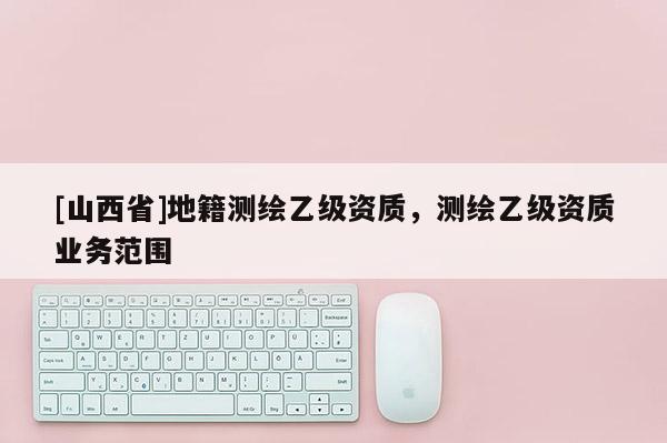 [山西省]地籍测绘乙级资质，测绘乙级资质业务范围