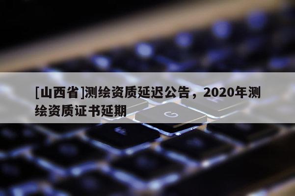 [山西省]测绘资质延迟公告，2020年测绘资质证书延期