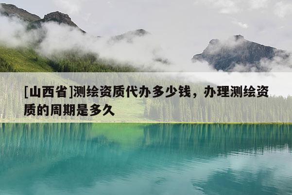 [山西省]测绘资质代办多少钱，办理测绘资质的周期是多久