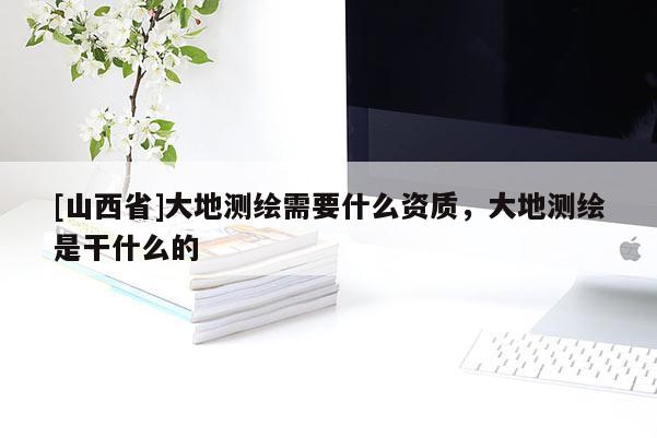 [山西省]大地测绘需要什么资质，大地测绘是干什么的