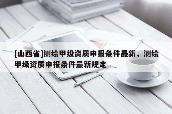 [山西省]测绘甲级资质申报条件最新，测绘甲级资质申报条件最新规定
