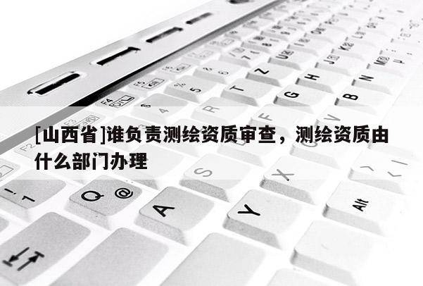 [山西省]谁负责测绘资质审查，测绘资质由什么部门办理