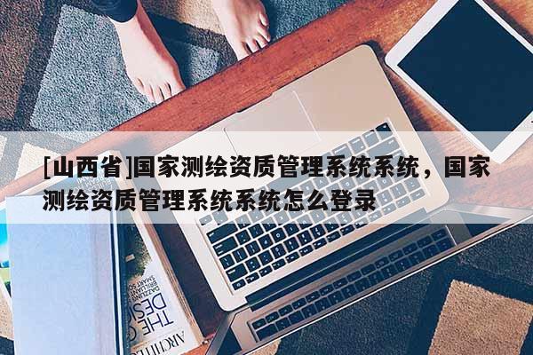 [山西省]国家测绘资质管理系统系统，国家测绘资质管理系统系统怎么登录
