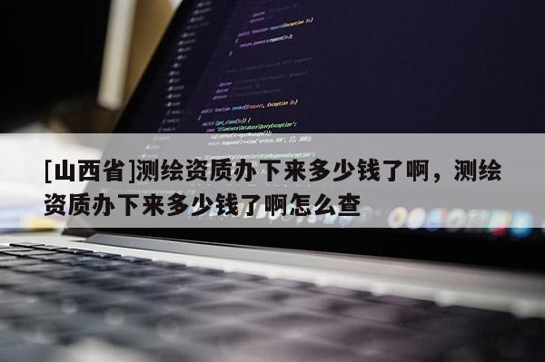 [山西省]测绘资质办下来多少钱了啊，测绘资质办下来多少钱了啊怎么查