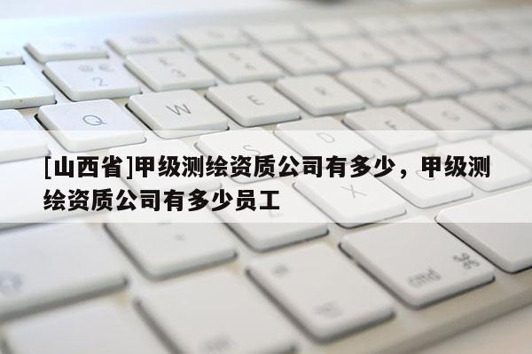 [山西省]甲级测绘资质公司有多少，甲级测绘资质公司有多少员工
