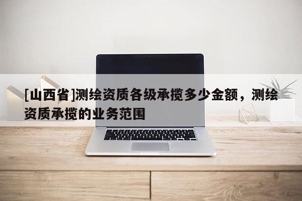 [山西省]测绘资质各级承揽多少金额，测绘资质承揽的业务范围