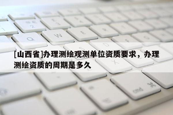 [山西省]办理测绘观测单位资质要求，办理测绘资质的周期是多久
