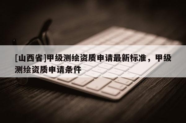 [山西省]甲级测绘资质申请最新标准，甲级测绘资质申请条件
