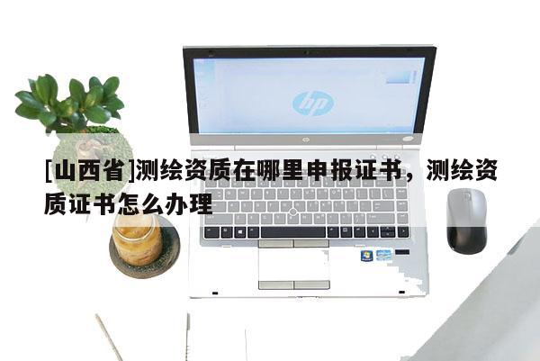 [山西省]测绘资质在哪里申报证书，测绘资质证书怎么办理