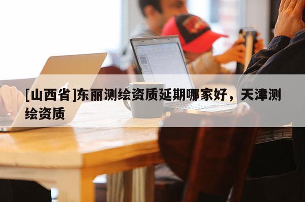 [山西省]东丽测绘资质延期哪家好，天津测绘资质