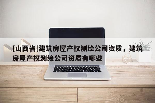 [山西省]建筑房屋产权测绘公司资质，建筑房屋产权测绘公司资质有哪些