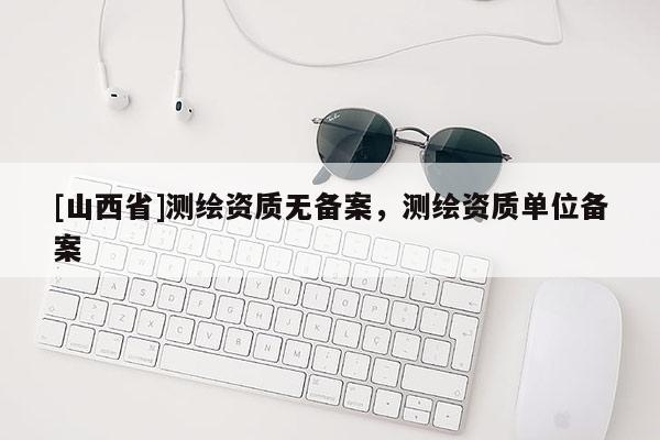 [山西省]测绘资质无备案，测绘资质单位备案