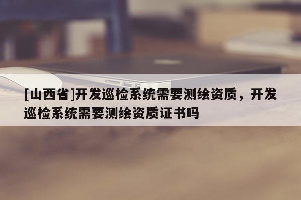 [山西省]开发巡检系统需要测绘资质，开发巡检系统需要测绘资质证书吗