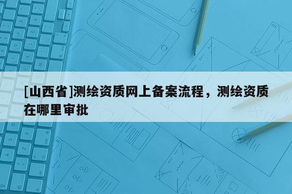 [山西省]测绘资质网上备案流程，测绘资质在哪里审批