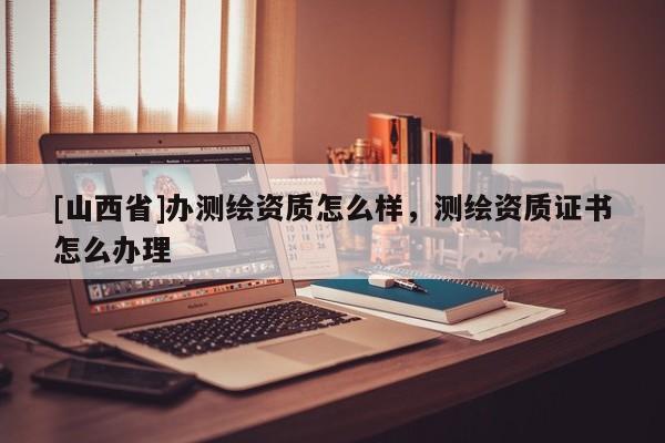 [山西省]办测绘资质怎么样，测绘资质证书怎么办理