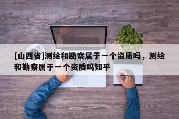 [山西省]测绘和勘察属于一个资质吗，测绘和勘察属于一个资质吗知乎