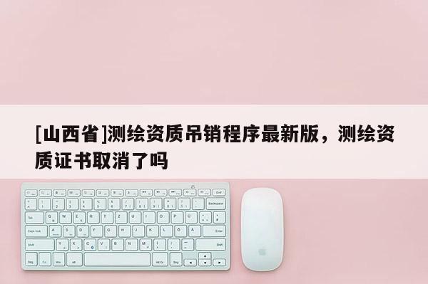 [山西省]测绘资质吊销程序最新版，测绘资质证书取消了吗