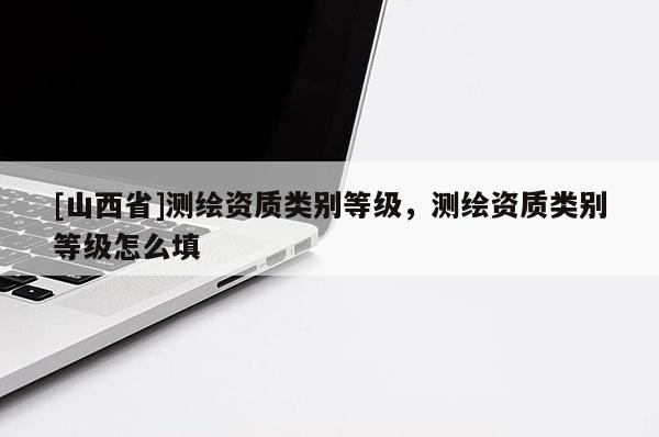 [山西省]测绘资质类别等级，测绘资质类别等级怎么填