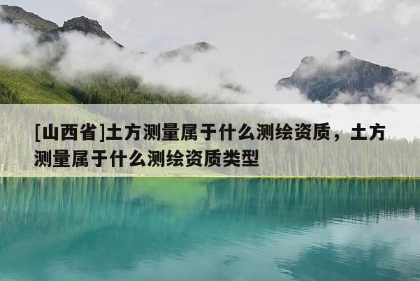[山西省]土方测量属于什么测绘资质，土方测量属于什么测绘资质类型