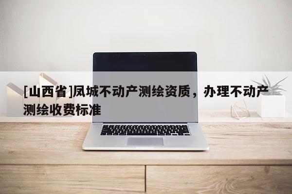 [山西省]凤城不动产测绘资质，办理不动产测绘收费标准