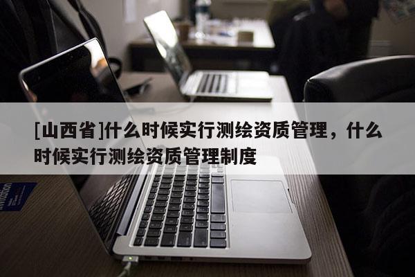 [山西省]什么时候实行测绘资质管理，什么时候实行测绘资质管理制度