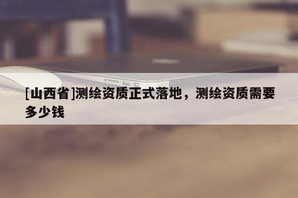 [山西省]测绘资质正式落地，测绘资质需要多少钱