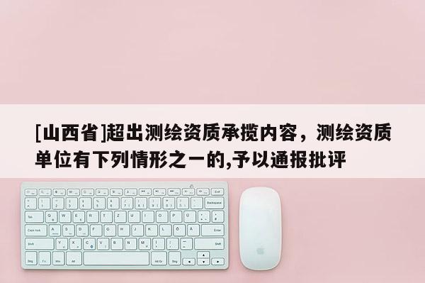 [山西省]超出测绘资质承揽内容，测绘资质单位有下列情形之一的,予以通报批评