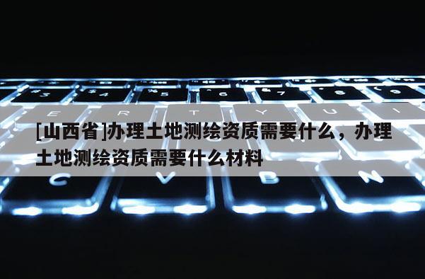 [山西省]办理土地测绘资质需要什么，办理土地测绘资质需要什么材料
