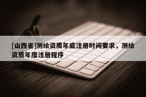 [山西省]测绘资质年底注册时间要求，测绘资质年度注册程序