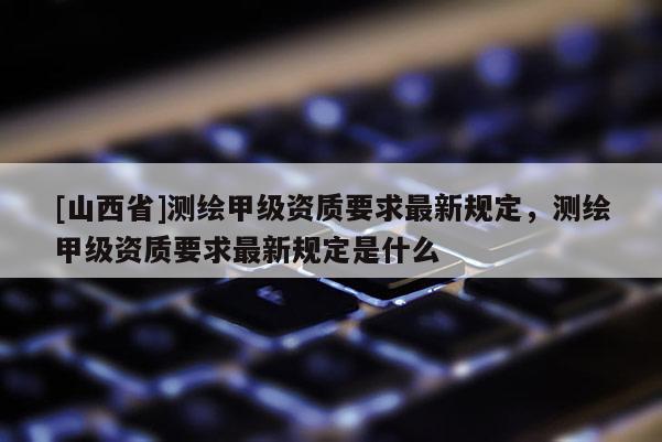 [山西省]测绘甲级资质要求最新规定，测绘甲级资质要求最新规定是什么