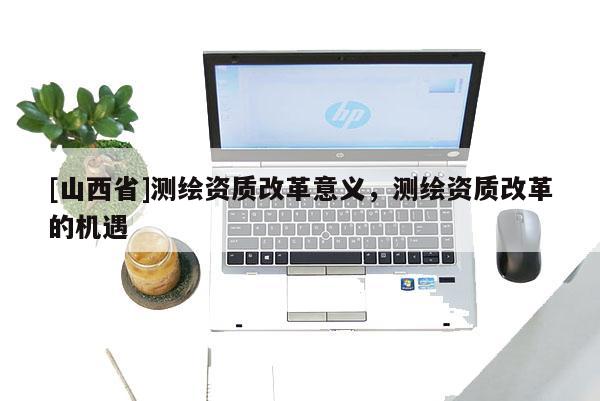 [山西省]测绘资质改革意义，测绘资质改革的机遇