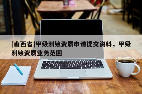 [山西省]甲级测绘资质申请提交资料，甲级测绘资质业务范围