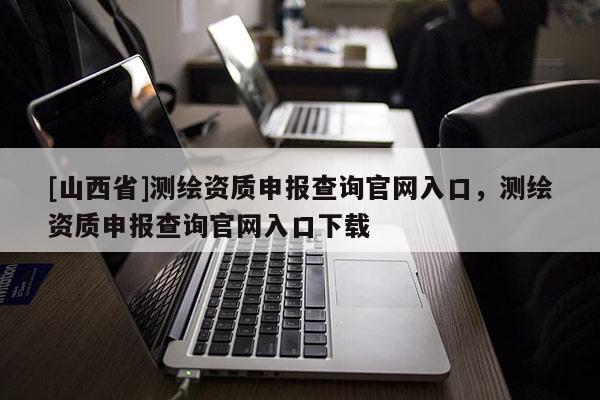 [山西省]测绘资质申报查询官网入口，测绘资质申报查询官网入口下载