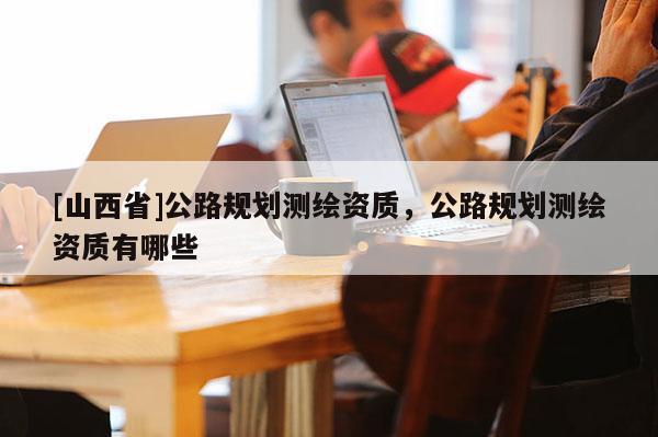 [山西省]公路规划测绘资质，公路规划测绘资质有哪些