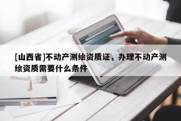 [山西省]不动产测绘资质证，办理不动产测绘资质需要什么条件